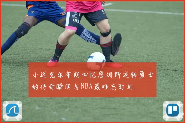 小迈克尔布朗回忆詹姆斯逆转勇士的传奇瞬间与NBA最难忘时刻