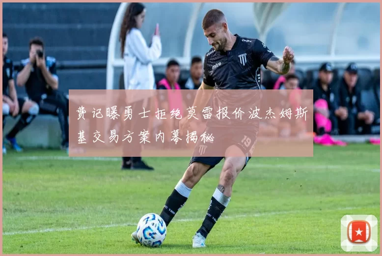费记曝勇士拒绝莫雷报价波杰姆斯基交易方案内幕揭秘