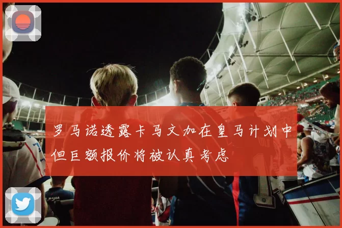 罗马诺透露卡马文加在皇马计划中但巨额报价将被认真考虑