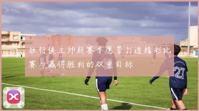 独行侠主帅新赛季愿景打造精彩比赛与赢得胜利的双重目标