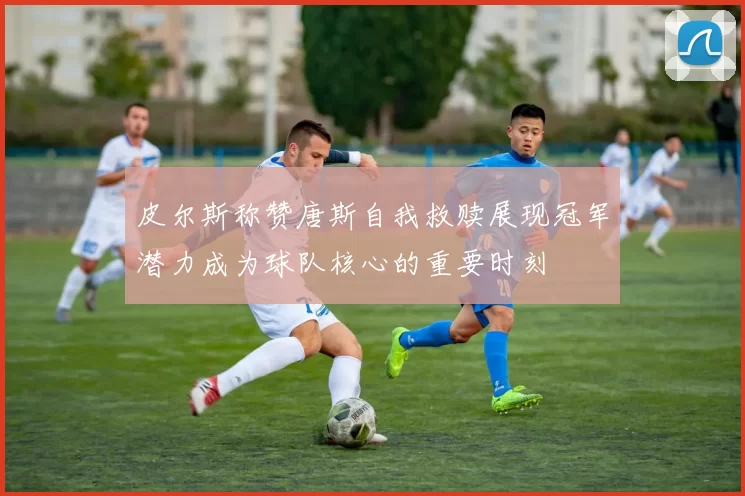 皮尔斯称赞唐斯自我救赎展现冠军潜力成为球队核心的重要时刻