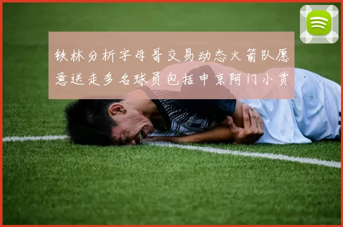 铁林分析字母哥交易动态火箭队愿意送走多名球员包括申京阿门小贾
