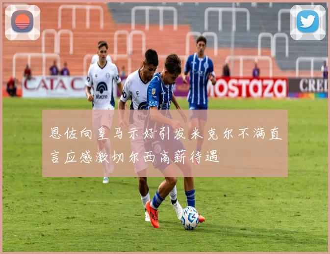 恩佐向皇马示好引发米克尔不满直言应感激切尔西高薪待遇