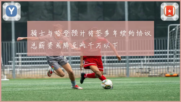 骑士与哈登预计将签多年续约协议总薪资或降至两千万以下