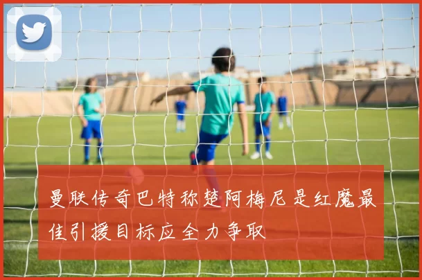 曼联传奇巴特称楚阿梅尼是红魔最佳引援目标应全力争取