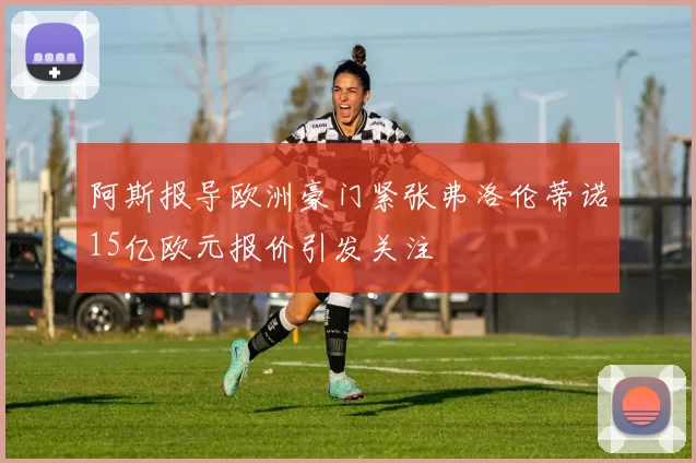 阿斯报导欧洲豪门紧张弗洛伦蒂诺15亿欧元报价引发关注