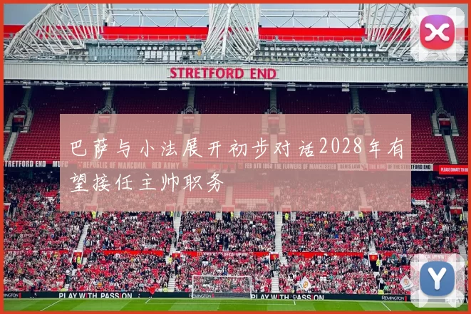 巴萨与小法展开初步对话2028年有望接任主帅职务