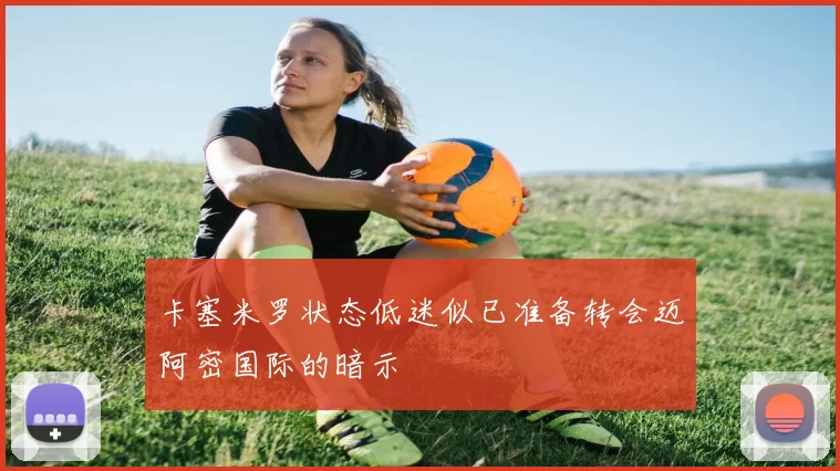 卡塞米罗状态低迷似已准备转会迈阿密国际的暗示