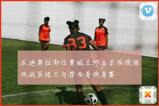 瓜迪奥拉卸任曼城主帅后亲临现场观战苏格兰与摩洛哥热身赛
