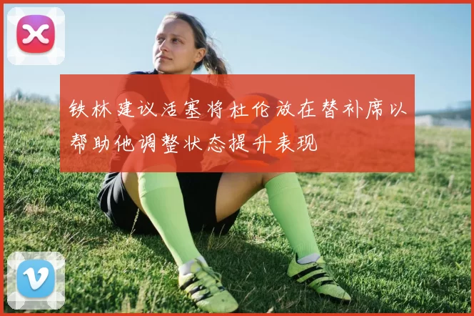 铁林建议活塞将杜伦放在替补席以帮助他调整状态提升表现