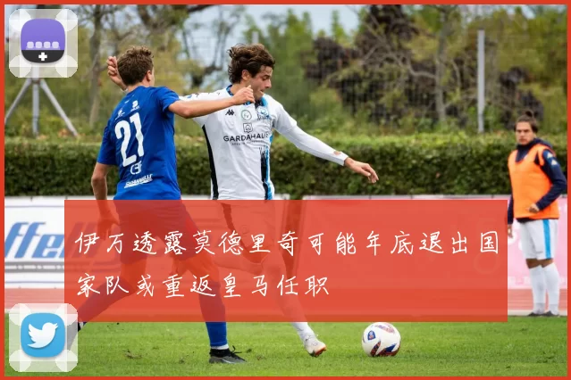 伊万透露莫德里奇可能年底退出国家队或重返皇马任职