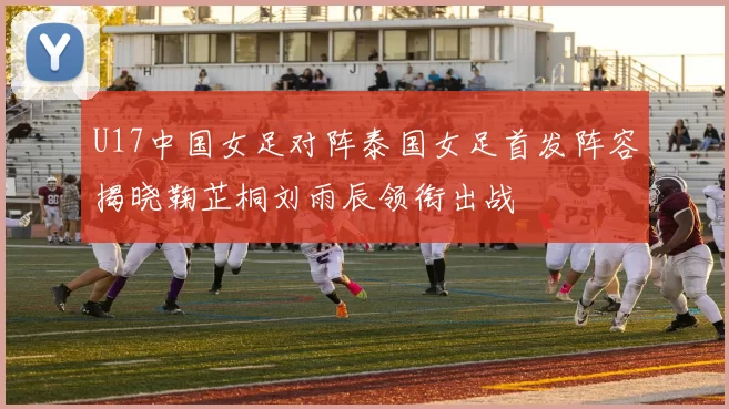 U17中国女足对阵泰国女足首发阵容揭晓鞠芷桐刘雨辰领衔出战