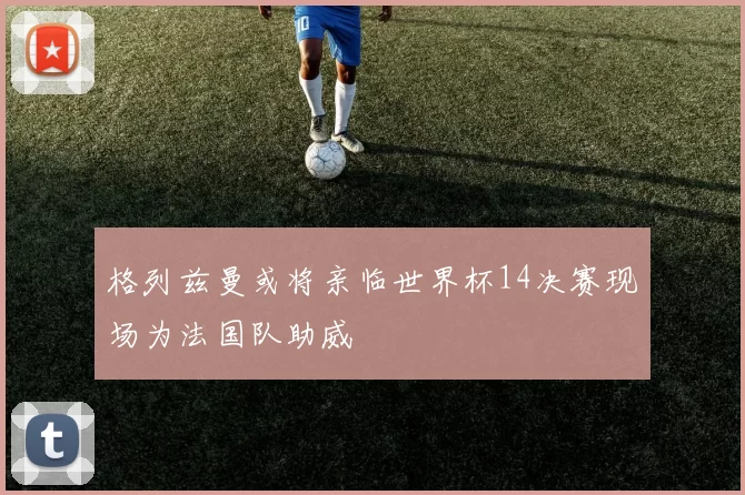 格列兹曼或将亲临世界杯14决赛现场为法国队助威
