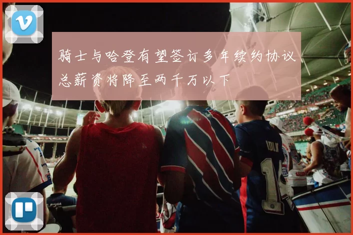 骑士与哈登有望签订多年续约协议总薪资将降至两千万以下