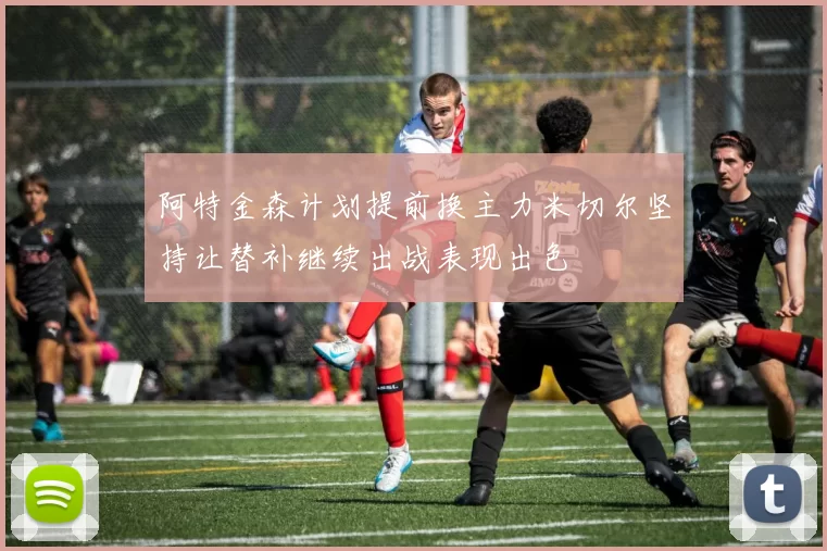 阿特金森计划提前换主力米切尔坚持让替补继续出战表现出色