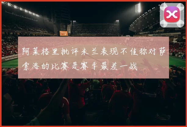 阿莱格里批评米兰表现不佳称对萨索洛的比赛是赛季最差一战
