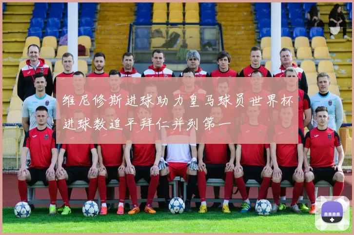 维尼修斯进球助力皇马球员世界杯进球数追平拜仁并列第一
