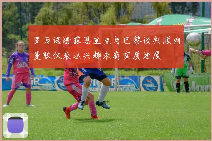 罗马诺透露恩里克与巴黎谈判顺利曼联仅表达兴趣未有实质进展