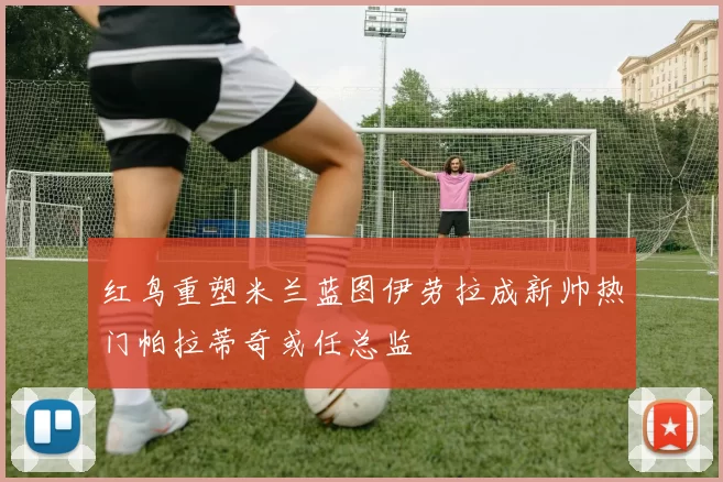 红鸟重塑米兰蓝图伊劳拉成新帅热门帕拉蒂奇或任总监
