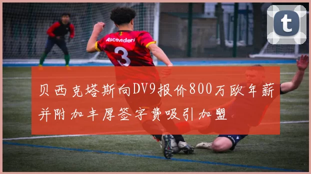 贝西克塔斯向DV9报价800万欧年薪并附加丰厚签字费吸引加盟