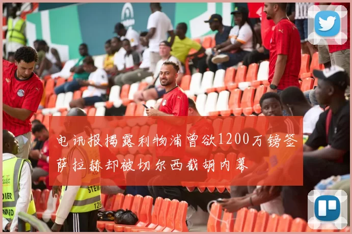 电讯报揭露利物浦曾欲1200万镑签萨拉赫却被切尔西截胡内幕