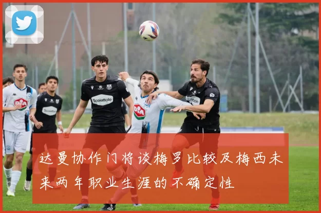 达曼协作门将谈梅罗比较及梅西未来两年职业生涯的不确定性