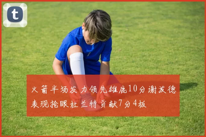 火箭半场发力领先雄鹿10分谢泼德表现抢眼杜兰特贡献7分4板