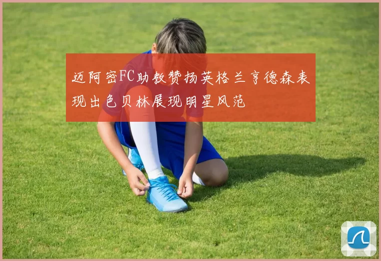 迈阿密FC助教赞扬英格兰亨德森表现出色贝林展现明星风范