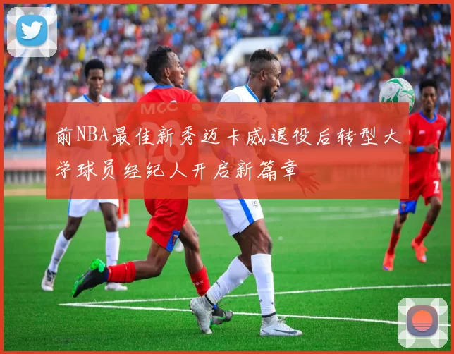 前NBA最佳新秀迈卡威退役后转型大学球员经纪人开启新篇章