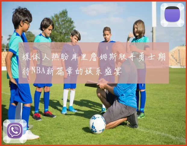 媒体人热盼库里詹姆斯联手勇士期待NBA新篇章的娱乐盛宴