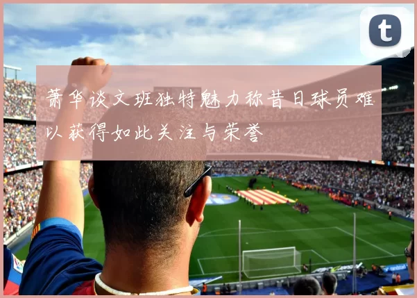 萧华谈文班独特魅力称昔日球员难以获得如此关注与荣誉