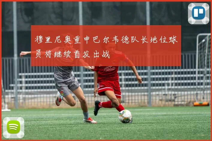 穆里尼奥重申巴尔韦德队长地位球员将继续首发出战