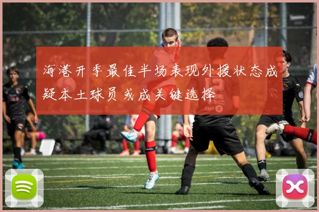 海港开季最佳半场表现外援状态成疑本土球员或成关键选择