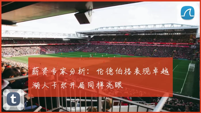 薪资专家分析:伦德伯格表现卓越湖人卡尔开局同样亮眼