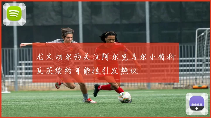 尤文切尔西关注阿尔克马尔小将科瓦茨续约可能性引发热议