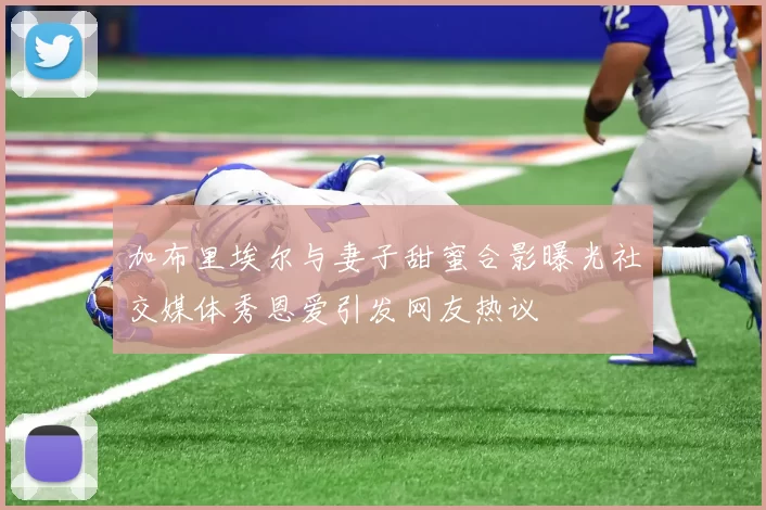 加布里埃尔与妻子甜蜜合影曝光社交媒体秀恩爱引发网友热议